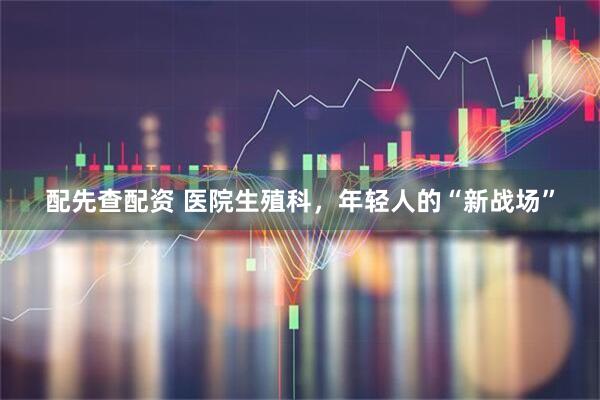 配先查配资 医院生殖科，年轻人的“新战场”