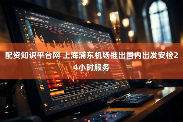 配资知识平台网 上海浦东机场推出国内出发安检24小时服务