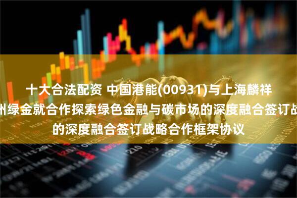 十大合法配资 中国港能(00931)与上海麟祥、绿地金创及贵州绿金就合作探索绿色金融与碳市场的深度融合签订战略合作框架协议