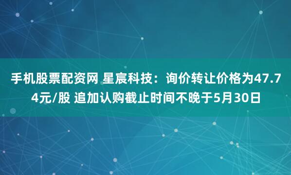 手机股票配资网 星宸科技：询价转让价格为47.74元/股 追加认购截止时间不晚于5月30日