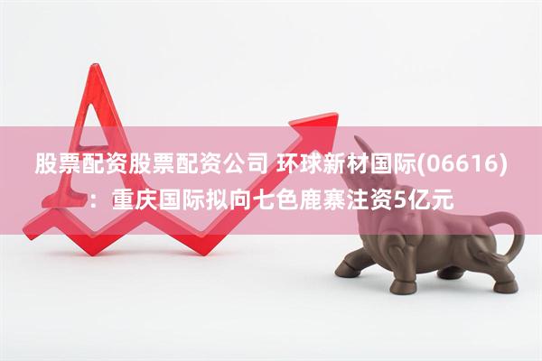 股票配资股票配资公司 环球新材国际(06616)：重庆国际拟向七色鹿寨注资5亿元