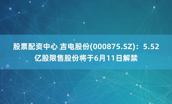 股票配资中心 吉电股份(000875.SZ)：5.52亿股限售股份将于6月11日解禁