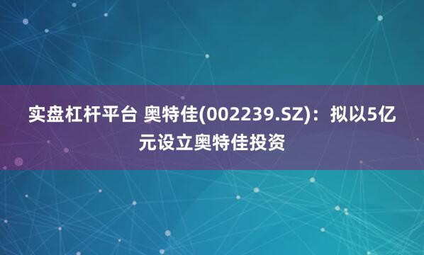 实盘杠杆平台 奥特佳(002239.SZ)：拟以5亿元设立奥特佳投资