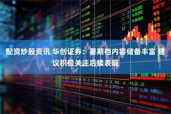 配资炒股资讯 华创证券：暑期档内容储备丰富 建议积极关注后续表现