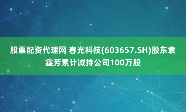 股票配资代理网 春光科技(603657.SH)股东袁鑫芳累计减持公司100万股