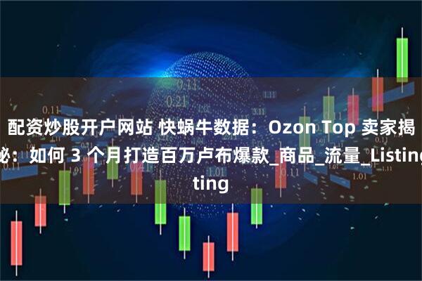 配资炒股开户网站 快蜗牛数据：Ozon Top 卖家揭秘：如何 3 个月打造百万卢布爆款_商品_流量_Listing
