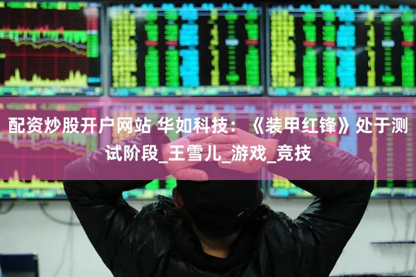 配资炒股开户网站 华如科技：《装甲红锋》处于测试阶段_王雪儿_游戏_竞技