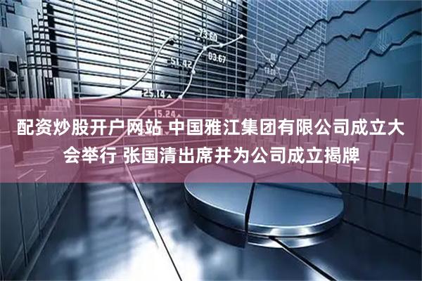 配资炒股开户网站 中国雅江集团有限公司成立大会举行 张国清出席并为公司成立揭牌