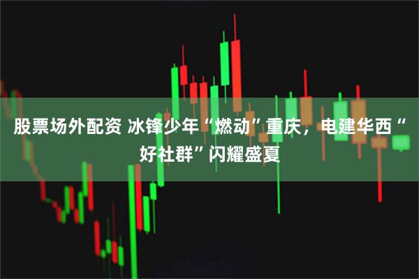 股票场外配资 冰锋少年“燃动”重庆，电建华西“好社群”闪耀盛夏