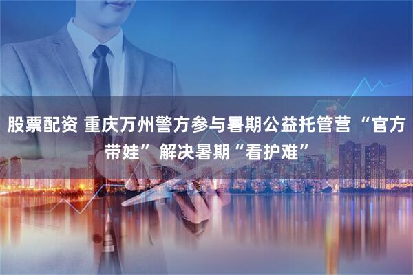 股票配资 重庆万州警方参与暑期公益托管营 “官方带娃” 解决暑期“看护难”