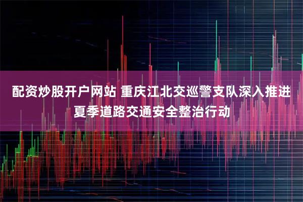 配资炒股开户网站 重庆江北交巡警支队深入推进夏季道路交通安全整治行动