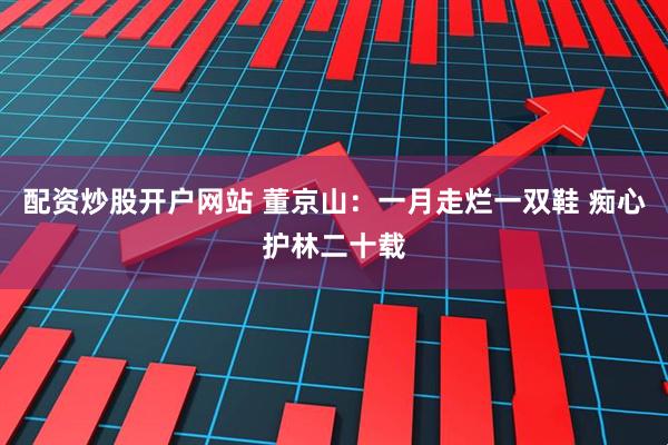 配资炒股开户网站 董京山：一月走烂一双鞋 痴心护林二十载