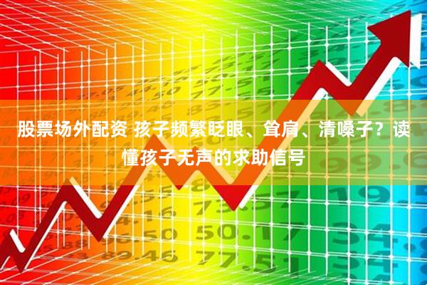 股票场外配资 孩子频繁眨眼、耸肩、清嗓子？读懂孩子无声的求助信号