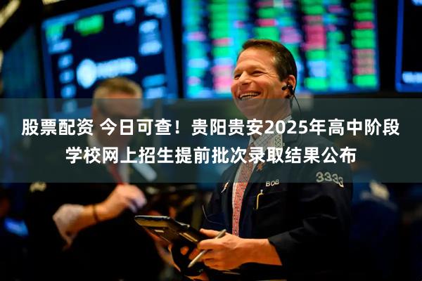 股票配资 今日可查！贵阳贵安2025年高中阶段学校网上招生提前批次录取结果公布