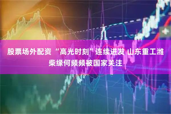 股票场外配资 “高光时刻”连续迸发 山东重工潍柴缘何频频被国家关注