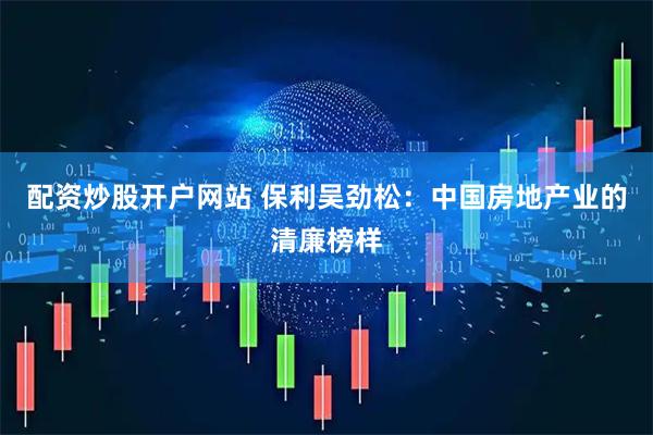 配资炒股开户网站 保利吴劲松：中国房地产业的清廉榜样