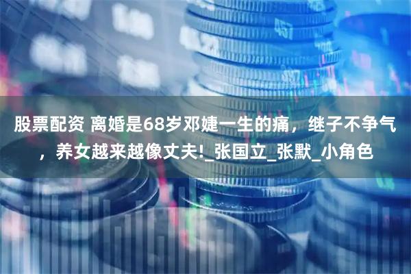 股票配资 离婚是68岁邓婕一生的痛，继子不争气，养女越来越像丈夫!_张国立_张默_小角色