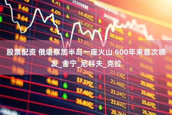 股票配资 俄堪察加半岛一座火山 600年来首次喷发_舍宁_尼科夫_克拉