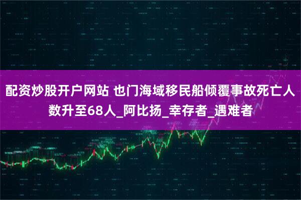 配资炒股开户网站 也门海域移民船倾覆事故死亡人数升至68人_阿比扬_幸存者_遇难者