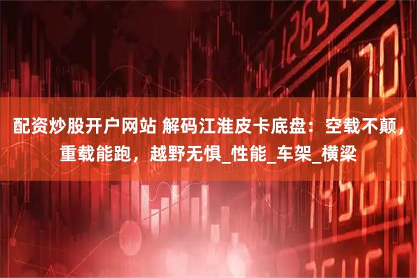 配资炒股开户网站 解码江淮皮卡底盘：空载不颠，重载能跑，越野无惧_性能_车架_横梁