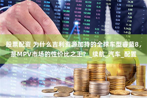 股票配资 为什么吉利资源加持的全球车型睿蓝8，是MPV市场的性价比之王？_续航_汽车_配置
