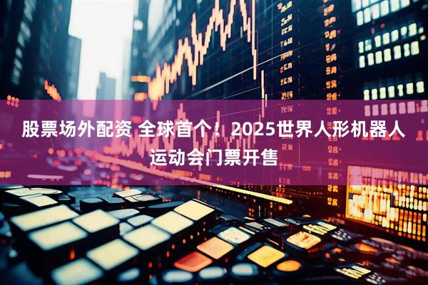 股票场外配资 全球首个！2025世界人形机器人运动会门票开售