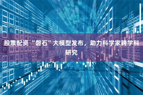 股票配资 “磐石”大模型发布，助力科学家跨学科研究