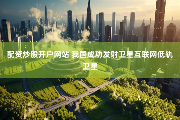 配资炒股开户网站 我国成功发射卫星互联网低轨卫星