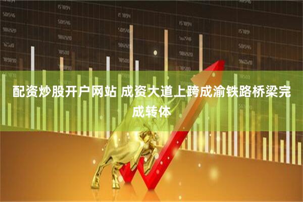 配资炒股开户网站 成资大道上跨成渝铁路桥梁完成转体