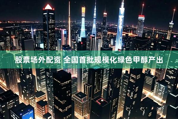 股票场外配资 全国首批规模化绿色甲醇产出