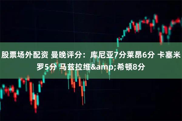 股票场外配资 曼晚评分：库尼亚7分莱昂6分 卡塞米罗5分 马兹拉维&希顿8分