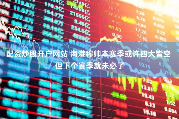 配资炒股开户网站 海港穆帅本赛季或许四大皆空 但下个赛季就未必了