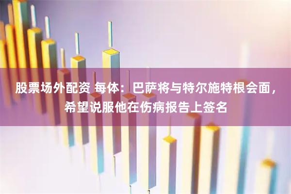 股票场外配资 每体：巴萨将与特尔施特根会面，希望说服他在伤病报告上签名