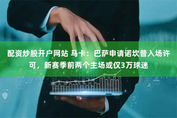 配资炒股开户网站 马卡：巴萨申请诺坎普入场许可，新赛季前两个主场或仅3万球迷