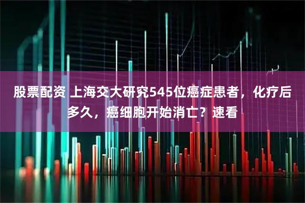 股票配资 上海交大研究545位癌症患者，化疗后多久，癌细胞开始消亡？速看