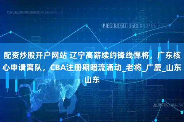 配资炒股开户网站 辽宁高薪续约锋线悍将，广东核心申请离队，CBA注册期暗流涌动_老将_广厦_山东