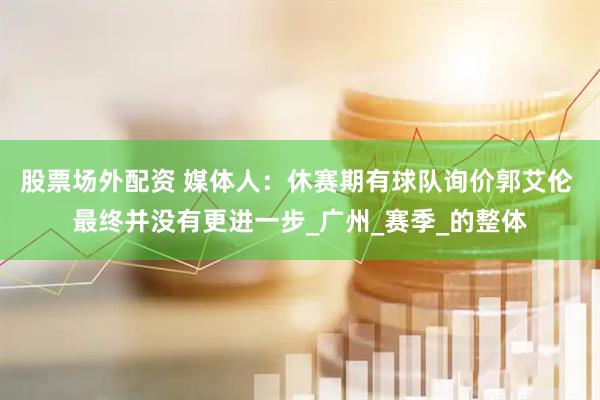 股票场外配资 媒体人：休赛期有球队询价郭艾伦 最终并没有更进一步_广州_赛季_的整体