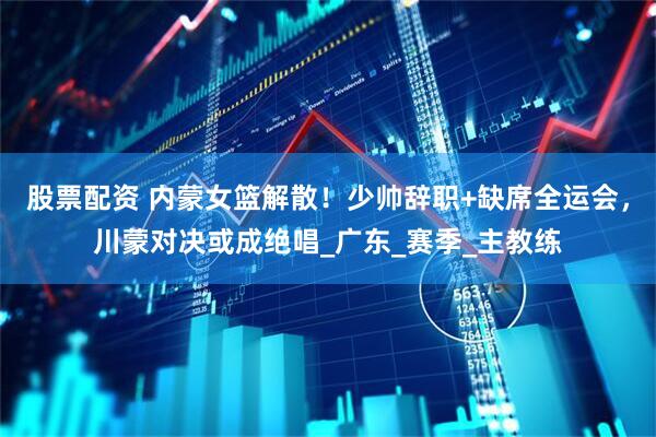 股票配资 内蒙女篮解散！少帅辞职+缺席全运会，川蒙对决或成绝唱_广东_赛季_主教练