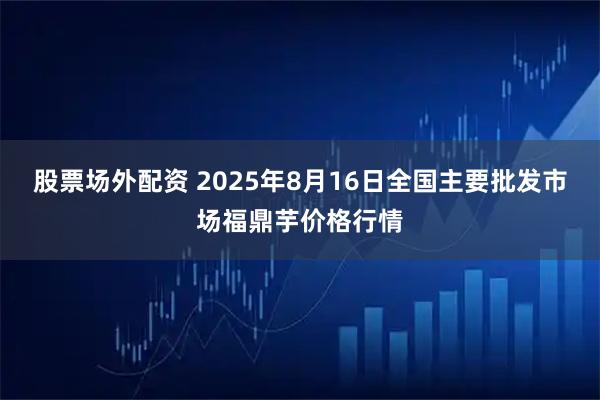 股票场外配资 2025年8月16日全国主要批发市场福鼎芋价格行情
