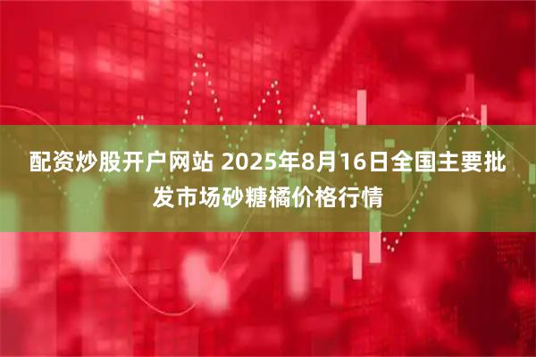 配资炒股开户网站 2025年8月16日全国主要批发市场砂糖橘价格行情