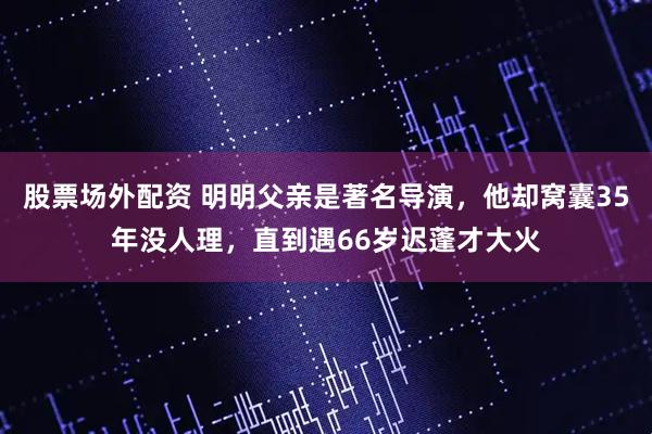 股票场外配资 明明父亲是著名导演，他却窝囊35年没人理，直到遇66岁迟蓬才大火