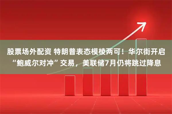 股票场外配资 特朗普表态模棱两可！华尔街开启“鲍威尔对冲”交易，美联储7月仍将跳过降息