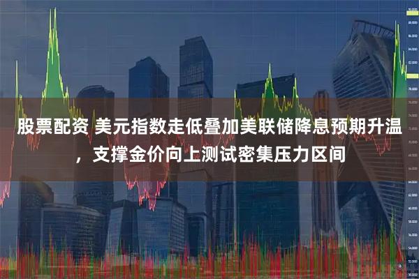 股票配资 美元指数走低叠加美联储降息预期升温，支撑金价向上测试密集压力区间