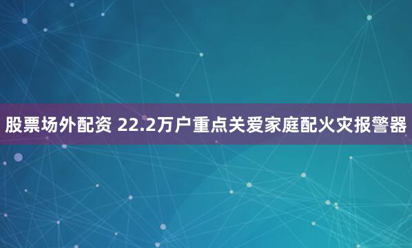 股票场外配资 22.2万户重点关爱家庭配火灾报警器