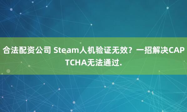 合法配资公司 Steam人机验证无效?一招解决CAPTCHA无法通过.