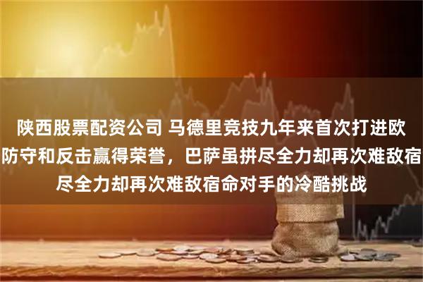 陕西股票配资公司 马德里竞技九年来首次打进欧冠四强，凭借坚韧防守和反击赢得荣誉，巴萨虽拼尽全力却再次难敌宿命对手的冷酷挑战