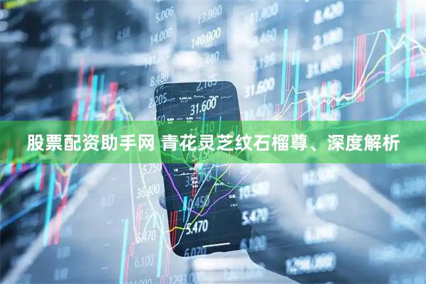 股票配资助手网 青花灵芝纹石榴尊、深度解析