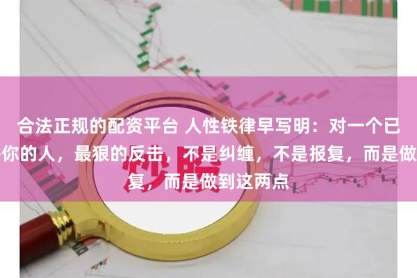 合法正规的配资平台 人性铁律早写明：对一个已经不在乎你的人，最狠的反击，不是纠缠，不是报复，而是做到这两点