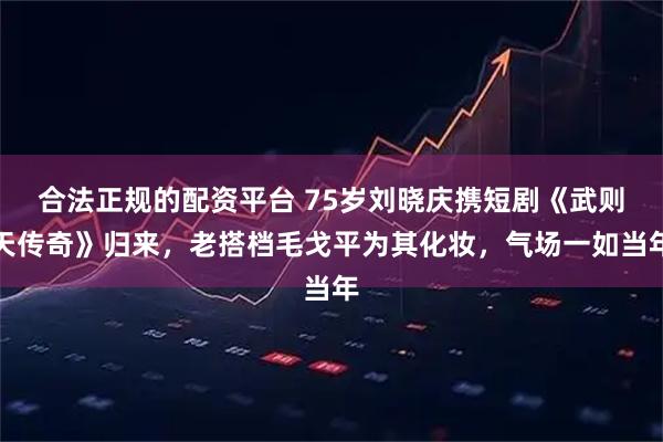 合法正规的配资平台 75岁刘晓庆携短剧《武则天传奇》归来，老搭档毛戈平为其化妆，气场一如当年