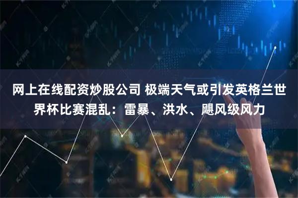 网上在线配资炒股公司 极端天气或引发英格兰世界杯比赛混乱：雷暴、洪水、飓风级风力